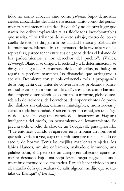 tido, no como cabecilla sino como potencia. Supo demostrar ciertas capacidades del lado de la accion tanto como del pensa- micnto, y mantencrlas unidas. Es de ahi y no de otro lugar que nacen los odios implacables y las fidelidades inquebrantables que suscita. “Los tribunos de aspecto salvaic, rostro de leon y cucllo de toro, sc dirigen a la bestialidad heroica y bitbara de las multitudes. Blanqui, frio matemitico de la revuelta y de las represalias, parece tencr entre sus delgados dedos l balance de los padecimientos y los derechos del pucblo”. (Valles, Linsigs). Blanqui se dirige a la rectitud y a la determinacion, se dirige a sus iguales. Al contrario de los cabecillas, no halaga ni regana, y preficre mantencr las distancias que arriesgarse a seducir. Desmicnte con su sola existencia toda la propaganda de Ia burgucsia que, antes de convertir a los prolctarios parisi- nos sublevados en montones de cadiveres altos como barrica- das, cmpez6 describiéndolos como masa informe, plebe desce- rebrada de ladrones, de borrachos, de supervivientes de presi- dio, diablos sin cabeza, criaturas inintcligibles, monstruosas y ajcnas a toda humanidad. Y sin cmbargo no s asi, by una logi- ca de la revucla. Hay una ciencia de la insurreccion. Hay una intcligencia del motin, un pensamicnto del levantamiento. S precisa todo el odio de clase de un Tocqueville para ignorarlo: “Fuc entonces cuando vi aparecer en a tribuna un hombre al que sl veria esa vez, cuyo recucrdo siempre me ha llenado de asco y de horror. Tenia las mejllas macilentas y ajadas, los labios blancos, un aitc cnfermizo, malvado ¢ inmundo, una palidez sucia, ¢l aspecto de un cuctpo cnmohecido, aparente- mente desnudo bajo una vicja levita negra pegada a unos micmbros menudos y demacrados. Parccia haber vivido cn una alcantarilla de la que acabara de salit; alguien me dijo que se tra- taba de Blanqui” (Memorias). 159